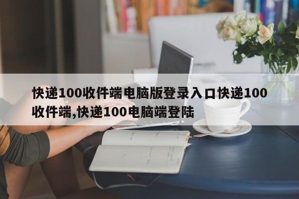 快递100收件端电脑版登录入口快递100收件端,快递100电脑端登陆