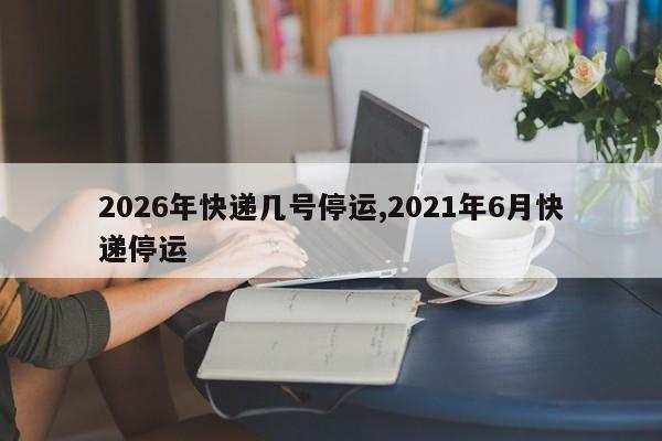 2026年快递几号停运,2021年6月快递停运
