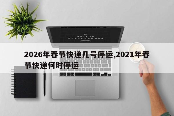 2026年春节快递几号停运,2021年春节快递何时停运