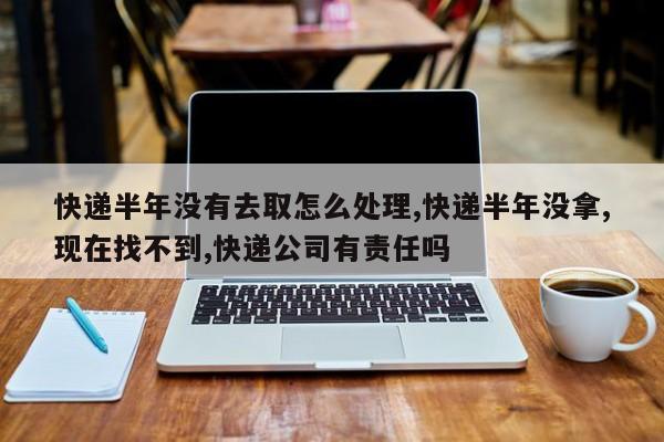 快递半年没有去取怎么处理,快递半年没拿,现在找不到,快递公司有责任吗
