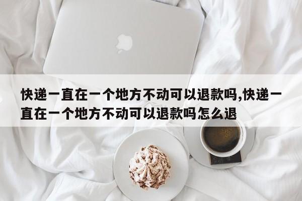 快递一直在一个地方不动可以退款吗,快递一直在一个地方不动可以退款吗怎么退