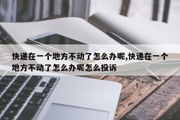 快递在一个地方不动了怎么办呢,快递在一个地方不动了怎么办呢怎么投诉