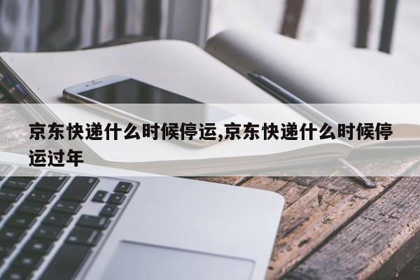京东快递什么时候停运,京东快递什么时候停运过年