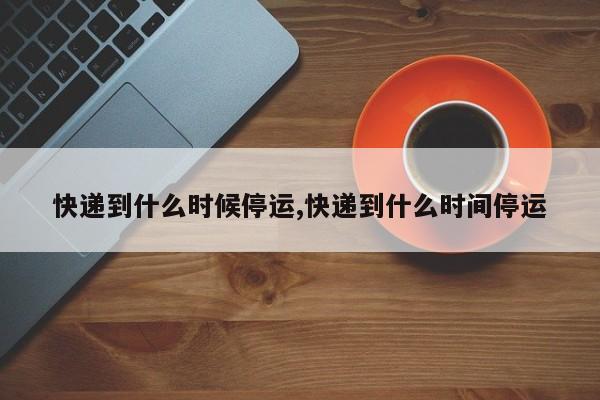 快递到什么时候停运,快递到什么时间停运
